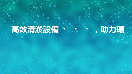 高效清淤設備，助力環(huán)保工程新篇章